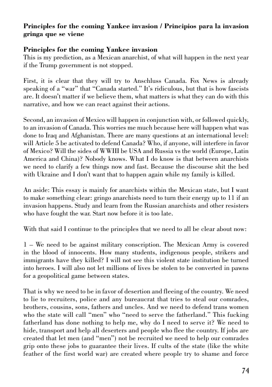 Principles for the coming Yankee invasion / Principios para la invasion ringa que se vi  Principles for the coming Yankee invasion This is my prediction, as a Mexican anarchist, of what will happen in the next year if the Trump government s not stopped.  First, it is clear that they will try to Anschluss Canada. Fox News is already speaking of a “war” that “Canada started.” Its ridiculous, but that is how fascists are. Tt doesn’t matter if we believe them, what matters is what they can do with this narrative, and how we can react against their actions.  ‘ond, an invasion of Mexico will happen in conjunction with, or followed quickly, o an invasion of Canada. This worries me much because here will happen what was done to Iraq and Afghanistan. There are many questions at an international level: will Article 5 be activated to defend Canada? Who, if anyone, will interfere in favor of Mexico? Will the sides of WWIIT be USA and Russia vs the world (Europe, Latin America and China)? Nobody knows. What T do know is that between anarchists we need to clarify a few things now and fast. Because the discourse shit the bed with Ukraine and T don’t want that to happen again while my family is killed.  An aside: This essay is mainly for anarchists within the Mexican state, but T want to make something clear: gringo anarchists need to tum their energy up o 11 if an invasion happens. Study and learn from the Russian anarchists and other resisters who have fought the war. Start now before i is too lat.  With that said T continue to the principles that we need to all be clear about now:  1~ We need to be against military conscription. The Mexican Army is covered in the blood of innocents. How many students, indigenous people, strikers and immigrants have they killed? T will not sce this violent state institution be turned into heroes. T will also not let millions of lives be stolen to be converted in pawns for a geopolitical game between states.  That is why we need to be in favor of desertion and flecing of the country. We need to lie to recruiters, police and any bureaucrat that tries to steal our comrades, brothers, cousins, sons, fathers and uncles. And we need to defend trans women who the state will call “men” who “need to serve the fatherland.” This fucking fatherland has done nothing o help me, why do I need to serve it? We need to hide, transport and help all deserters and people who flee the counry. Ifjobs are: ereated that let men (and “men”) not be recruited we need to help our comrades rip onto these jobs to guarantee their lives. If cults of the state (like the white feather of the first world war) are ercated where peaple try to shame and force  74 